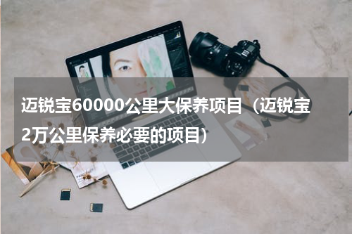 迈锐宝60000公里大保养项目（迈锐宝2万公里保养必要的项目）