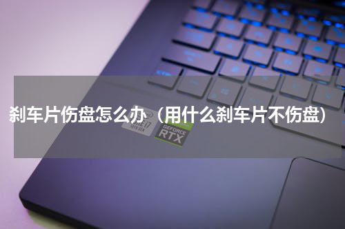 刹车片伤盘怎么办（用什么刹车片不伤盘）