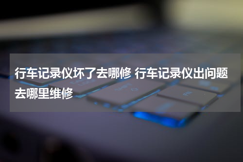 行车记录仪坏了去哪修 行车记录仪出问题去哪里维修
