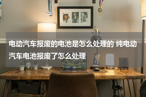 电动汽车报废的电池是怎么处理的 纯电动汽车电池报废了怎么处理