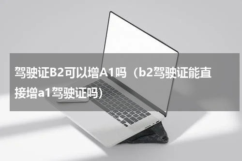 驾驶证B2可以增A1吗（b2驾驶证能直接增a1驾驶证吗）