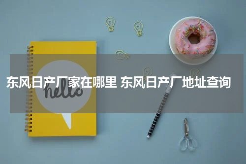 东风日产厂家在哪里 东风日产厂地址查询