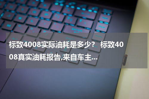 标致4008实际油耗是多少？ 标致4008真实油耗报告,来自车主...