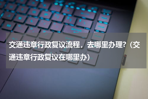 交通违章行政复议流程，去哪里办理?（交通违章行政复议在哪里办）