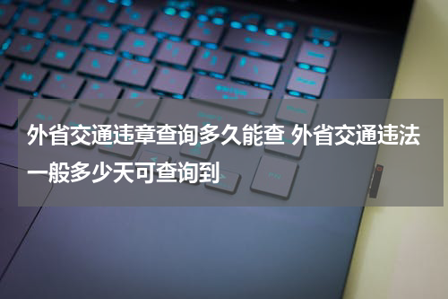 外省交通违章查询多久能查 外省交通违法一般多少天可查询到