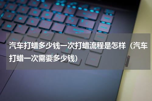 汽车打蜡多少钱一次打蜡流程是怎样（汽车打蜡一次需要多少钱）