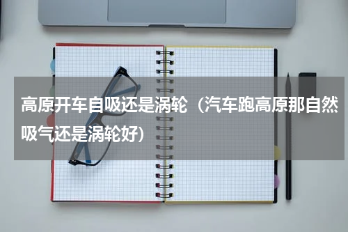 高原开车自吸还是涡轮（汽车跑高原那自然吸气还是涡轮好）