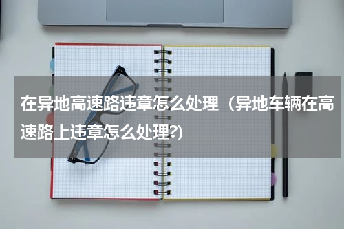 在异地高速路违章怎么处理（异地车辆在高速路上违章怎么处理?）