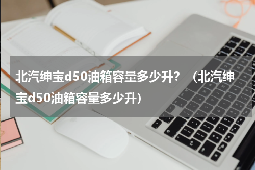 北汽绅宝d50油箱容量多少升？（北汽绅宝d50油箱容量多少升）