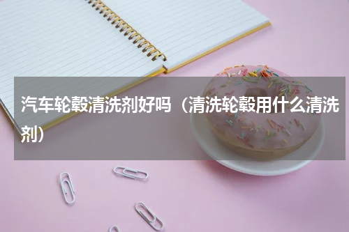 汽车轮毂清洗剂好吗（清洗轮毂用什么清洗剂）
