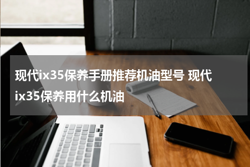 现代ix35保养手册推荐机油型号 现代ix35保养用什么机油