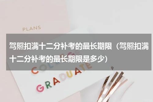 驾照扣满十二分补考的最长期限（驾照扣满十二分补考的最长期限是多少）