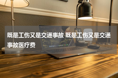 既是工伤又是交通事故 既是工伤又是交通事故医疗费