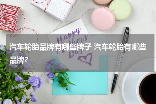 汽车轮胎品牌有哪些牌子 汽车轮胎有哪些品牌?