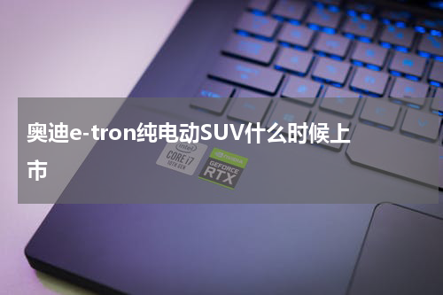 奥迪e-tron纯电动SUV什么时候上市