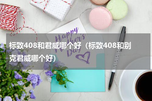 标致408和君威哪个好(标致408和别克君威哪个好)