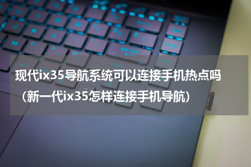 现代ix35导航系统可以连接手机热点吗（新一代ix35怎样连接手机导航）