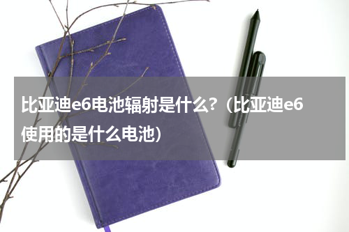 比亚迪e6电池辐射是什么?（比亚迪e6使用的是什么电池）