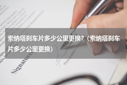 索纳塔刹车片多少公里更换?（索纳塔刹车片多少公里更换）