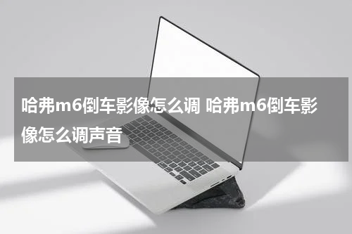 哈弗m6倒车影像怎么调 哈弗m6倒车影像怎么调声音