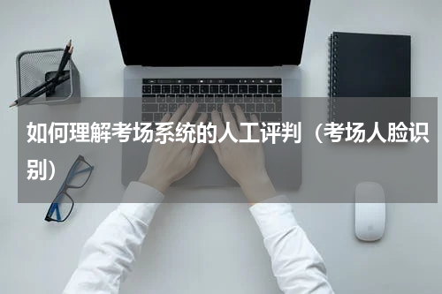 如何理解考场系统的人工评判（考场人脸识别）