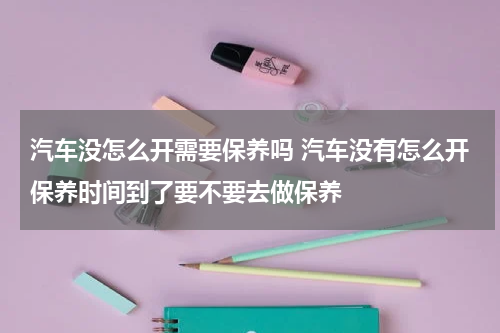 汽车没怎么开需要保养吗 汽车没有怎么开保养时间到了要不要去做保养