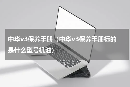 中华v3保养手册（中华v3保养手册标的是什么型号机油）