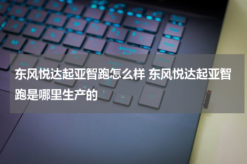 东风悦达起亚智跑怎么样 东风悦达起亚智跑是哪里生产的