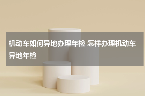 机动车如何异地办理年检 怎样办理机动车异地年检