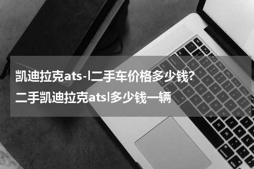 凯迪拉克ats-l二手车价格多少钱? 二手凯迪拉克atsl多少钱一辆