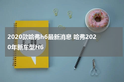 2020款哈弗h6最新消息 哈弗2020年新车型H6