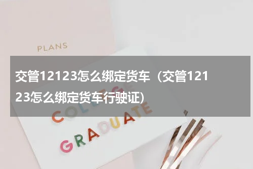 交管12123怎么绑定货车(交管12123怎么绑定货车行驶证)