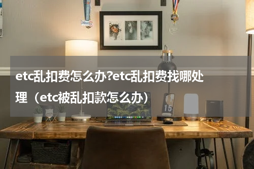 etc乱扣费怎么办?etc乱扣费找哪处理（etc被乱扣款怎么办）