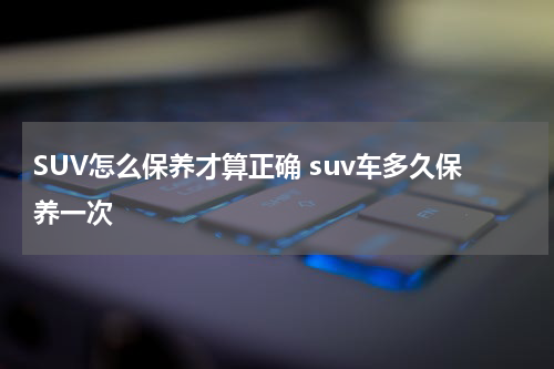 SUV怎么保养才算正确 suv车多久保养一次