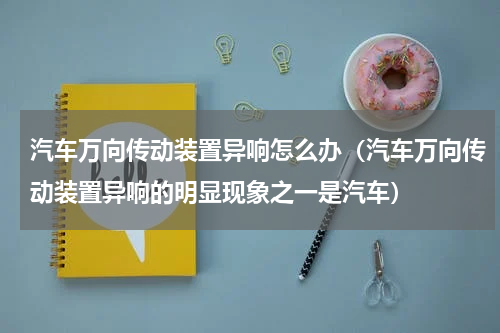 汽车万向传动装置异响怎么办(汽车万向传动装置异响的明显现象之一是汽车)