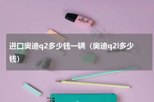 进口奥迪q2多少钱一辆（奥迪q2l多少钱）