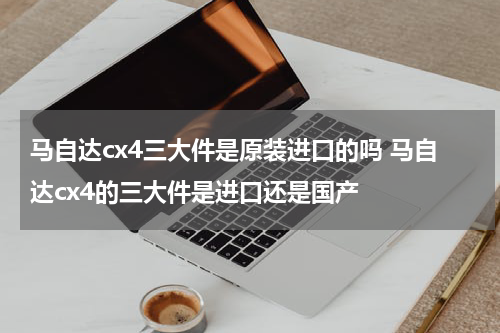 马自达cx4三大件是原装进口的吗 马自达cx4的三大件是进口还是国产
