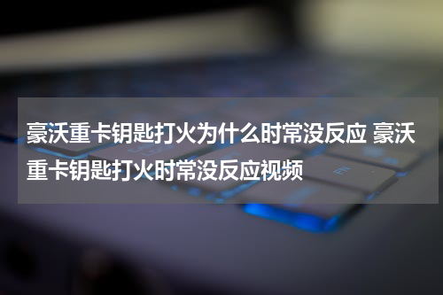 豪沃重卡钥匙打火为什么时常没反应 豪沃重卡钥匙打火时常没反应视频