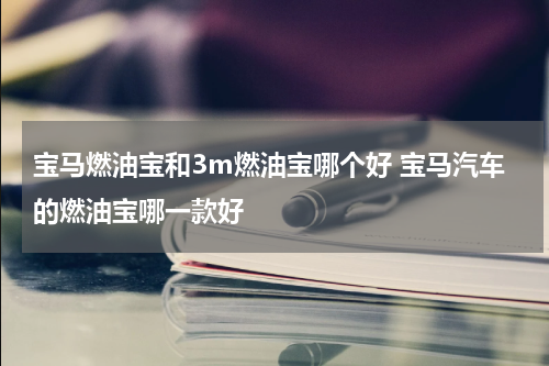宝马燃油宝和3m燃油宝哪个好 宝马汽车的燃油宝哪一款好
