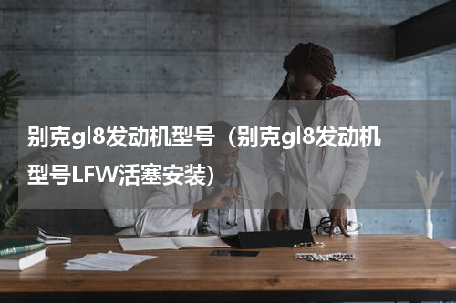 别克gl8发动机型号（别克gl8发动机型号LFW活塞安装）
