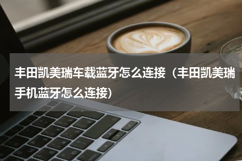 丰田凯美瑞车载蓝牙怎么连接（丰田凯美瑞手机蓝牙怎么连接）