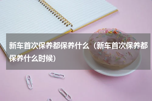 新车首次保养都保养什么（新车首次保养都保养什么时候）