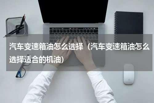 汽车变速箱油怎么选择（汽车变速箱油怎么选择适合的机油）