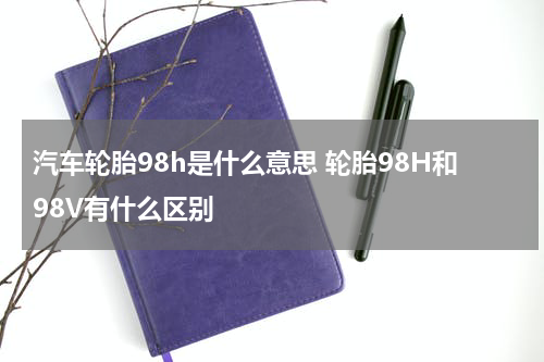 汽车轮胎98h是什么意思 轮胎98H和98V有什么区别