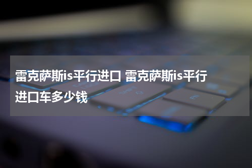 雷克萨斯is平行进口 雷克萨斯is平行进口车多少钱