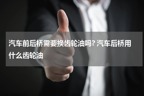 汽车前后桥需要换齿轮油吗? 汽车后桥用什么齿轮油