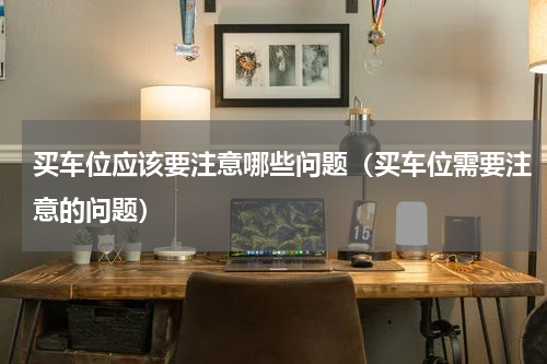 买车位应该要注意哪些问题（买车位需要注意的问题）