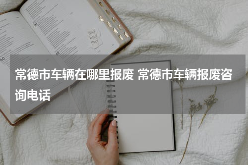 常德市车辆在哪里报废 常德市车辆报废咨询电话