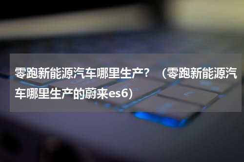 零跑新能源汽车哪里生产？（零跑新能源汽车哪里生产的蔚来es6）