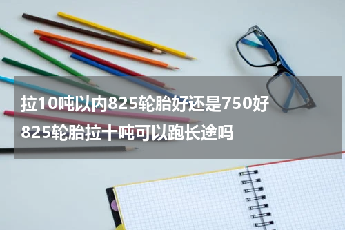 拉10吨以内825轮胎好还是750好 825轮胎拉十吨可以跑长途吗